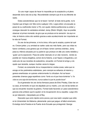 4
Es una mujer capaz de hacer lo imposible por la aceptación y el pleno
desarrollo de la vida de su hijo. Recordándole siempre que él no es diferente de
nadie.
Estas características que no lo hacen ‘normal’ al resto de la gente, no le
impiden que el logre vivir feliz como cualquier niño. Logra entrar a la escuela (a
pesar de su coeficiente menor a 75), con ayuda médica perfecciona su andar y
consigue descubrir la verdadera amistad: Jenny (Robin Wright). Aquí es posible
observar el primer momento de giro que se produce en la narración: de aquí en
más, la historia cobra otro sentido gracias a este acontecimiento tan importante en
la vida de Forrest.
Es una de las primeras, si no la única, niña que lo acepta y quiere tal cual
es. Crecen juntos y su amistad se vuelve cada vez más fuerte, pero sus vidas no
fueron similares y eso genera que en el futuro tomen caminos distintos. Jenny
pasa su infancia abusada por su padre lo que produce en ella una cierta rebeldía y
‘gusto’ por la exposición. Pasa de cantar desnuda en un club nocturno, donde es
posible ver música diegética, común de la historia, a ser hippie o drogadicta; y en
cada una de sus recaídas de autoestima, encuentra en Forrest el amigo y a la
ayuda que necesita, aunque muchas veces lo niegue.
Forrest, es consciente de su incapacidad en ciertas cosas, sabe que no
encaja en los parámetros estándares, pero siempre se esfuerza al máximo y
genera enseñanzas en quienes anteriormente lo criticaban. Así se hacen
presentes diversos gags repetitivos como “tonto es el que hace tonterías” o “la
vida es una caja de bombones, nunca sabes lo que te puede tocar”.
Es el generador de uno de los famosos pasos de Elvis Presley. Este vive en
su casa, al momento en que era alquilada por su madre, y en una de las tardes en
que se encuentra tocando la guitarra, Forrest baila haciendo un paso característico
gracias a las prótesis que lo ayudan en la recuperación de su espalda. Luego él lo
ve por televisión, interpretado por el Rey.
Descubre que corre rápido como pocos y por esa razón aceptan que entre
en la Universidad de Alabama, plenamente para que juegue al futbol americano.
Es testigo de la Parada en la Puerta de la Escuela que protagonizó George
 