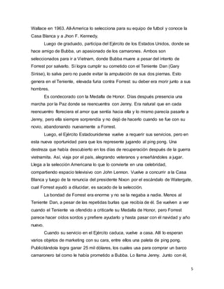 5
Wallace en 1963. All-America lo selecciona para su equipo de futbol y conoce la
Casa Blanca y a Jhon F. Kennedy.
Luego de graduado, participa del Ejército de los Estados Unidos, donde se
hace amigo de Bubba, un apasionado de los camarones. Ambos son
seleccionados para ir a Vietnam, donde Bubba muere a pesar del intento de
Forrest por salvarlo. Sí logra cumplir su cometido con el Teniente Dan (Gary
Sinise), lo salva pero no puede evitar la amputación de sus dos piernas. Esto
genera en el Teniente, elevada furia contra Forrest: su deber era morir junto a sus
hombres.
Es condecorado con la Medalla de Honor. Días después presencia una
marcha por la Paz donde se reencuentra con Jenny. Era natural que en cada
reencuentro floreciera el amor que sentía hacia ella y lo mismo parecía pasarle a
Jenny, pero ella siempre sorprendía y no dejó de hacerlo cuando se fue con su
novio, abandonando nuevamente a Forrest.
Luego, el Ejército Estadounidense vuelve a requerir sus servicios, pero en
esta nueva oportunidad para que los represente jugando al ping pong. Una
destreza que había descubierto en los días de recuperación después de la guerra
vietnamita. Así, viaja por el país, alegrando veteranos y enseñándoles a jugar.
Llega a la selección Americana lo que lo convierte en una celebridad,
compartiendo espacio televisivo con John Lennon. Vuelve a concurrir a la Casa
Blanca y luego de la renuncia del presidente Nixon por el escándalo de Watergate,
cual Forrest ayudó a dilucidar, es sacado de la selección.
La bondad de Forrest era enorme y no se la negaba a nadie. Menos al
Teniente Dan, a pesar de las repetidas burlas que recibía de él. Se vuelven a ver
cuando el Teniente va ofendido a criticarle su Medalla de Honor, pero Forrest
parece hacer oídos sordos y prefiere ayudarlo y hasta pasar con él navidad y año
nuevo.
Cuando su servicio en el Ejército caduca, vuelve a casa. Allí lo esperan
varios objetos de marketing con su cara, entre ellos una paleta de ping pong.
Publicitándola logra ganar 25 mil dólares, los cuales usa para comprar un barco
camaronero tal como le había prometido a Bubba. Lo llama Jenny. Junto con él,
 