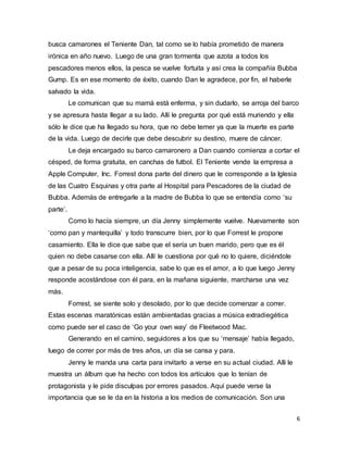 6
busca camarones el Teniente Dan, tal como se lo había prometido de manera
irónica en año nuevo. Luego de una gran tormenta que azota a todos los
pescadores menos ellos, la pesca se vuelve fortuita y así crea la compañía Bubba
Gump. Es en ese momento de éxito, cuando Dan le agradece, por fin, el haberle
salvado la vida.
Le comunican que su mamá está enferma, y sin dudarlo, se arroja del barco
y se apresura hasta llegar a su lado. Allí le pregunta por qué está muriendo y ella
sólo le dice que ha llegado su hora, que no debe temer ya que la muerte es parte
de la vida. Luego de decirle que debe descubrir su destino, muere de cáncer.
Le deja encargado su barco camaronero a Dan cuando comienza a cortar el
césped, de forma gratuita, en canchas de futbol. El Teniente vende la empresa a
Apple Computer, Inc. Forrest dona parte del dinero que le corresponde a la Iglesia
de las Cuatro Esquinas y otra parte al Hospital para Pescadores de la ciudad de
Bubba. Además de entregarle a la madre de Bubba lo que se entendía como ‘su
parte’.
Como lo hacía siempre, un día Jenny simplemente vuelve. Nuevamente son
‘como pan y mantequilla’ y todo transcurre bien, por lo que Forrest le propone
casamiento. Ella le dice que sabe que el sería un buen marido, pero que es él
quien no debe casarse con ella. Allí le cuestiona por qué no lo quiere, diciéndole
que a pesar de su poca inteligencia, sabe lo que es el amor, a lo que luego Jenny
responde acostándose con él para, en la mañana siguiente, marcharse una vez
más.
Forrest, se siente solo y desolado, por lo que decide comenzar a correr.
Estas escenas maratónicas están ambientadas gracias a música extradiegética
como puede ser el caso de ‘Go your own way’ de Fleetwood Mac.
Generando en el camino, seguidores a los que su ‘mensaje’ había llegado,
luego de correr por más de tres años, un día se cansa y para.
Jenny le manda una carta para invitarlo a verse en su actual ciudad. Alli le
muestra un álbum que ha hecho con todos los artículos que lo tenían de
protagonista y le pide disculpas por errores pasados. Aquí puede verse la
importancia que se le da en la historia a los medios de comunicación. Son una
 
