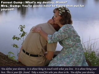 Forrest Gump : What’s my destiny, Mama?Forrest Gump : What’s my destiny, Mama?
Mrs. GumpMrs. Gump : You’re gonna have to figure that out for: You’re gonna have to figure that out for
yourself.yourself.
You define your destiny.  It is about being in touch with what you love.  It is about being your
best. This is your life. Stand.  Take a stand for who you chose to be.  You define your destiny.
 