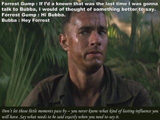 Forrest Gump : If I’d a known that was the last time I was gonnaForrest Gump : If I’d a known that was the last time I was gonna
talk to Bubba, I would of thought of something better to say.talk to Bubba, I would of thought of something better to say.
Forrest Gump : Hi Bubba.Forrest Gump : Hi Bubba.
Bubba : Hey ForrestBubba : Hey Forrest
Don’t let those little moments pass by – you never know what kind of lasting influence you
will have. Say what needs to be said exactly when you need to say it.
 