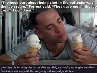 ““The good part about being shot in the buttocks wasThe good part about being shot in the buttocks was
the ice cream,” Forrest said. “They gave me all the icethe ice cream,” Forrest said. “They gave me all the ice
cream I could eat.”cream I could eat.”
Sometimes the best thing that you can do is not think, not wonder, not imagine, not obsess.
Just breath, and have faith that everything will work out for the best.
 