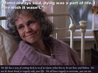 ““Mama always said, dying was a part of life. IMama always said, dying was a part of life. I
sure wish it wasn’t.”sure wish it wasn’t.”
Yet life has a way of coming back to us if we know what love is, be our best, and believe.  Do
not let heart-break or tragedy take your life.  We all have tragedy to overcome, you can too.
 