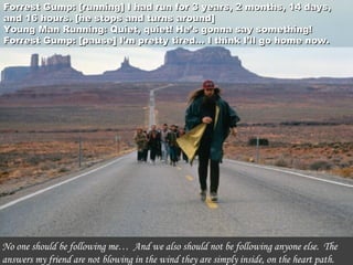Forrest Gump: [running] I had run for 3 years, 2 months, 14 days,Forrest Gump: [running] I had run for 3 years, 2 months, 14 days,
and 16 hours. [he stops and turns around]and 16 hours. [he stops and turns around]
Young Man Running: Quiet, quiet! He’s gonna say something!Young Man Running: Quiet, quiet! He’s gonna say something!
Forrest Gump: [pause] I’m pretty tired… I think I’ll go home now.Forrest Gump: [pause] I’m pretty tired… I think I’ll go home now.
No one should be following me…  And we also should not be following anyone else.  The
answers my friend are not blowing in the wind they are simply inside, on the heart path.
 