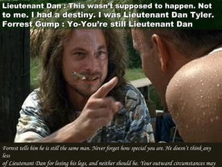 Forrest tells him he is still the same man. Never forget how special you are. He doesn’t think any
less
of Lieutenant Dan for losing his legs, and neither should he. Your outward circumstances may
Lieutenant Dan : This wasn’t supposed to happen. NotLieutenant Dan : This wasn’t supposed to happen. Not
to me. I had a destiny. I was Lieutenant Dan Tyler.to me. I had a destiny. I was Lieutenant Dan Tyler.
Forrest Gump : Yo-You’re still Lieutenant DanForrest Gump : Yo-You’re still Lieutenant Dan
 