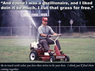 ““And cause I was a gazillionaire, and I likedAnd cause I was a gazillionaire, and I liked
doin it so much, I cut that grass for free.”doin it so much, I cut that grass for free.”
Be in touch with what you love then strive to be your best.  I think you’ll find them
coming together.
 