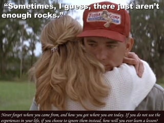  “ “Sometimes, I guess, there just aren’tSometimes, I guess, there just aren’t
enough rocks.”enough rocks.”
Never forget where you came from, and how you got where you are today. If you do not use the
experiences in your life, if you choose to ignore them instead, how will you ever learn a lesson? 
 