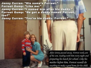 Jenny Curran: "His name's Forrest."Jenny Curran: "His name's Forrest."
Forrest Gump: "Like me."Forrest Gump: "Like me."
Jenny Curran: "I named him after his daddy."Jenny Curran: "I named him after his daddy."
Forrest Gump: "He got a daddy named Forrest,Forrest Gump: "He got a daddy named Forrest,
too?"too?"
Jenny Curran: "You're his daddy, Forrest.”Jenny Curran: "You're his daddy, Forrest.”
After Jenny passed away, Forrest took care
of his son, reading with him every night and
preparing his lunch for school. Like his
mother before him, Forrest would do
anything to make a good home for his child.
 