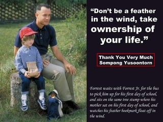 Forrest waits with Forrest Jr. for the bus
to pick him up for his first day of school,
and sits on the same tree stump where his
mother sat on his first day of school, and
watches his feather bookmark float off in
the wind.
““Don’t be a featherDon’t be a feather
in the wind, takein the wind, take
ownership ofownership of
your life.”your life.”
Thank You Very MuchThank You Very Much
Sompong YusoontornSompong Yusoontorn
 