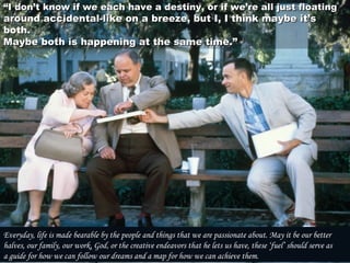 ““I don’t know if we each have a destiny, or if we’re all just floatingI don’t know if we each have a destiny, or if we’re all just floating
around accidental-like on a breeze, but I, I think maybe it’saround accidental-like on a breeze, but I, I think maybe it’s
both.both.
Maybe both is happening at the same time.” Maybe both is happening at the same time.” 
Everyday, life is made bearable by the people and things that we are passionate about. May it be our better
halves, our family, our work, God, or the creative endeavors that he lets us have, these ‘fuel’ should serve as
a guide for how we can follow our dreams and a map for how we can achieve them.
 