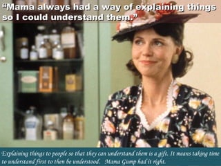 ““Mama always had a way of explaining thingsMama always had a way of explaining things
so I could understand them.”so I could understand them.”
Explaining things to people so that they can understand them is a gift. It means taking time
to understand first to then be understood.   Mama Gump had it right.
 