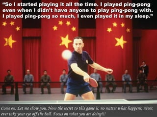 ““So I started playing it all the time. I played ping-pongSo I started playing it all the time. I played ping-pong
even when I didn't have anyone to play ping-pong with.even when I didn't have anyone to play ping-pong with.
I played ping-pong so much, I even played it in my sleep.”I played ping-pong so much, I even played it in my sleep.”
Come on. Let me show you. Now the secret to this game is, no matter what happens, never,
ever take your eye off the ball. Focus on what you are doing!!!
 