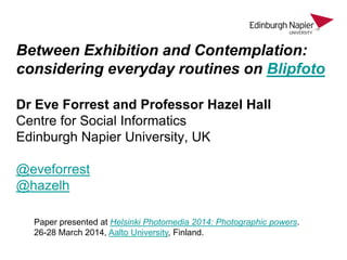 Between Exhibition and Contemplation:
considering everyday routines on Blipfoto
Dr Eve Forrest and Professor Hazel Hall
Centre for Social Informatics
Edinburgh Napier University, UK
@eveforrest
@hazelh
Paper presented at Helsinki Photomedia 2014: Photographic powers.
26-28 March 2014, Aalto University, Finland.
 