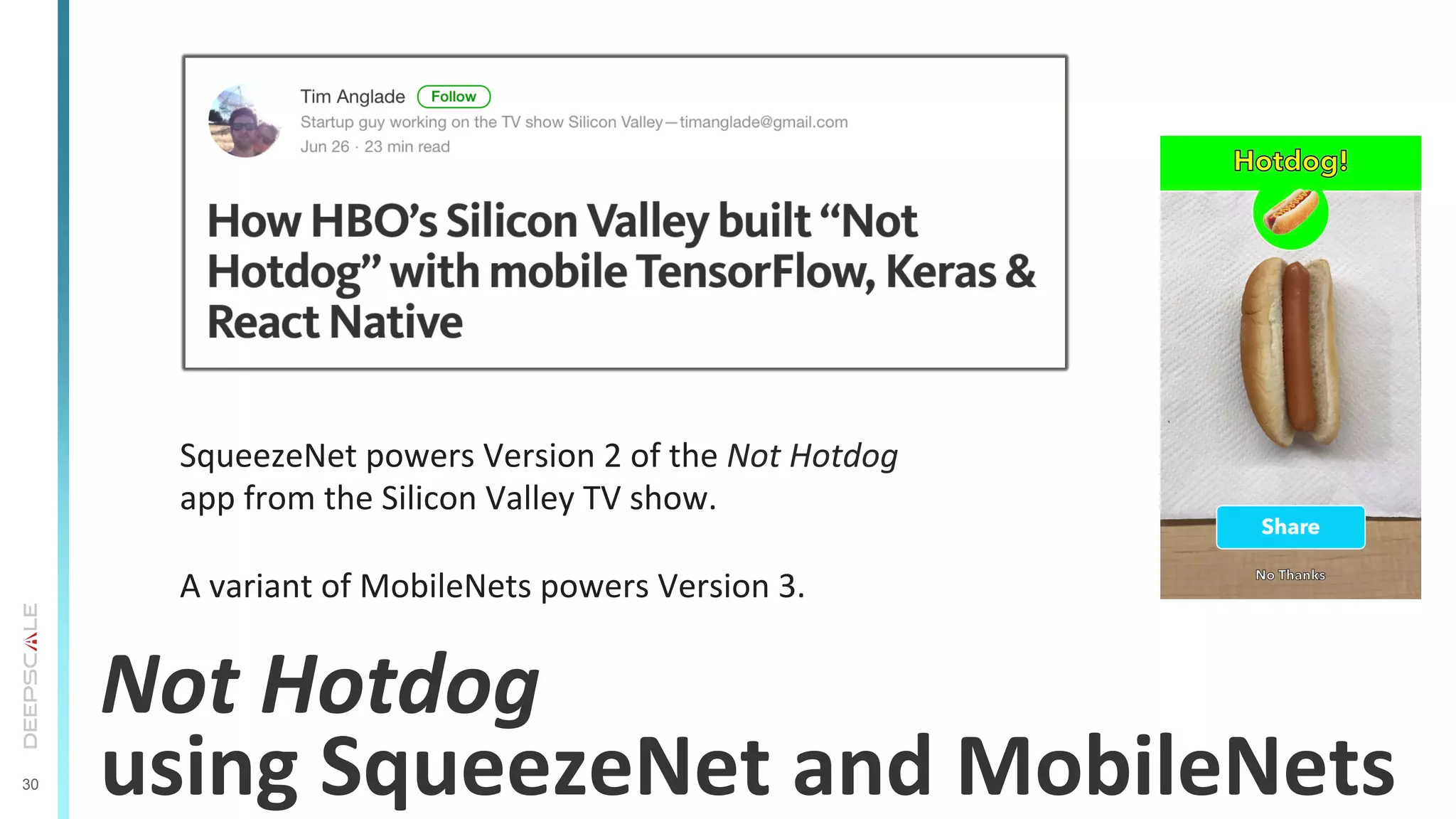 30
Not	
  Hotdog	
  	
  
using	
  SqueezeNet	
  and	
  MobileNets	
  
SqueezeNet	
  powers	
  Version	
  2	
  of	
  the	
  Not	
  Hotdog	
  
app	
  from	
  the	
  Silicon	
  Valley	
  TV	
  show.	
  
	
  
A	
  variant	
  of	
  MobileNets	
  powers	
  Version	
  3.	
  
 