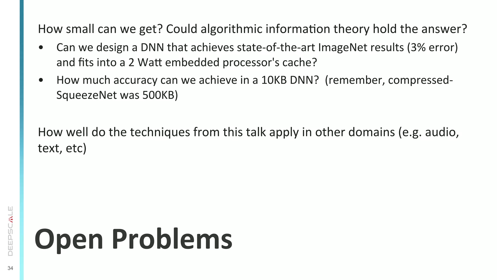 34
Open	
  Problems	
  
How	
  small	
  can	
  we	
  get?	
  Could	
  algorithmic	
  informaTon	
  theory	
  hold	
  the	
  answer?	
  
•  Can	
  we	
  design	
  a	
  DNN	
  that	
  achieves	
  state-­‐of-­‐the-­‐art	
  ImageNet	
  results	
  (3%	
  error)	
  
and	
  ﬁts	
  into	
  a	
  2	
  War	
  embedded	
  processor's	
  cache?	
  
•  How	
  much	
  accuracy	
  can	
  we	
  achieve	
  in	
  a	
  10KB	
  DNN?	
  	
  (remember,	
  compressed-­‐
SqueezeNet	
  was	
  500KB)	
  
How	
  well	
  do	
  the	
  techniques	
  from	
  this	
  talk	
  apply	
  in	
  other	
  domains	
  (e.g.	
  audio,	
  
text,	
  etc)	
  
	
  
	
  
	
  
 