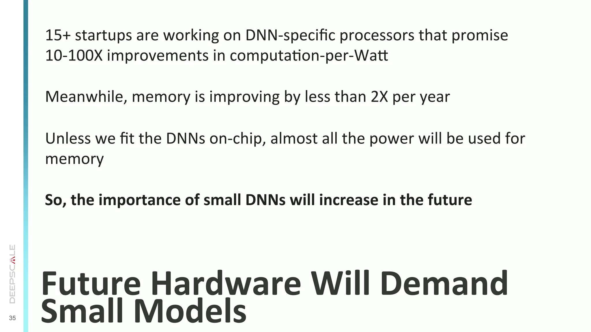 35
Future	
  Hardware	
  Will	
  Demand	
  
Small	
  Models	
  
15+	
  startups	
  are	
  working	
  on	
  DNN-­‐speciﬁc	
  processors	
  that	
  promise	
  
10-­‐100X	
  improvements	
  in	
  computaTon-­‐per-­‐War	
  
	
  
Meanwhile,	
  memory	
  is	
  improving	
  by	
  less	
  than	
  2X	
  per	
  year	
  
	
  
Unless	
  we	
  ﬁt	
  the	
  DNNs	
  on-­‐chip,	
  almost	
  all	
  the	
  power	
  will	
  be	
  used	
  for	
  
memory	
  
	
  
So,	
  the	
  importance	
  of	
  small	
  DNNs	
  will	
  increase	
  in	
  the	
  future	
  
 