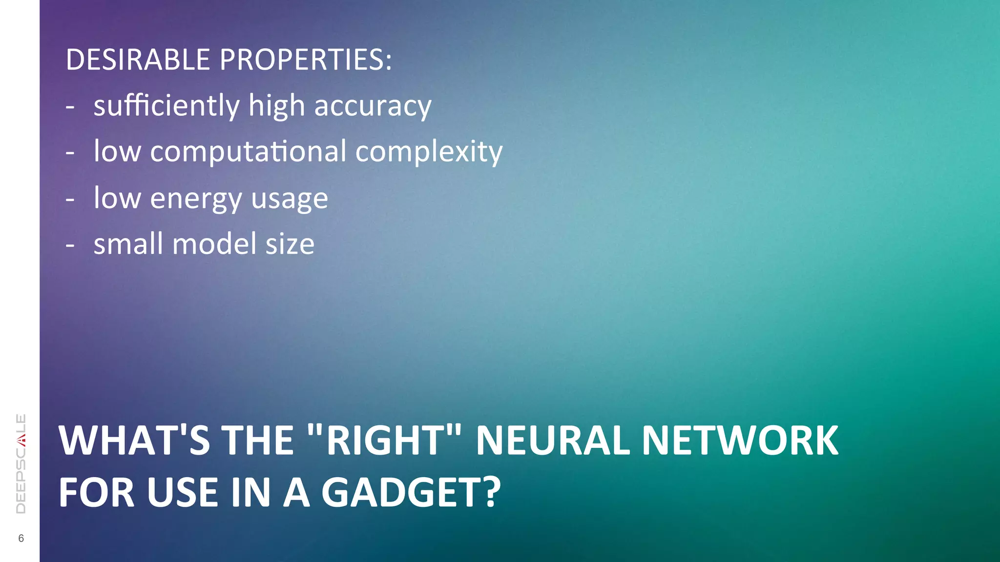 6
WHAT'S	
  THE	
  "RIGHT"	
  NEURAL	
  NETWORK	
  
FOR	
  USE	
  IN	
  A	
  GADGET?
DESIRABLE	
  PROPERTIES:	
  
-­‐  suﬃciently	
  high	
  accuracy	
  
-­‐  low	
  computaTonal	
  complexity	
  
-­‐  low	
  energy	
  usage	
  
-­‐  small	
  model	
  size	
  
 
