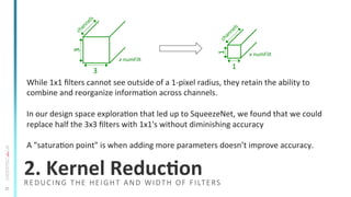 21
2.	
  Kernel	
  ReducSon	
  
While	
  1x1	
  ﬁlters	
  cannot	
  see	
  outside	
  of	
  a	
  1-­‐pixel	
  radius,	
  they	
  retain	
  the	
  ability	
  to	
  
combine	
  and	
  reorganize	
  informaTon	
  across	
  channels.	
  
	
  
In	
  our	
  design	
  space	
  exploraTon	
  that	
  led	
  up	
  to	
  SqueezeNet,	
  we	
  found	
  that	
  we	
  could	
  
replace	
  half	
  the	
  3x3	
  ﬁlters	
  with	
  1x1's	
  without	
  diminishing	
  accuracy	
  
	
  
A	
  "saturaTon	
  point"	
  is	
  when	
  adding	
  more	
  parameters	
  doesn’t	
  improve	
  accuracy.	
  
3	
  
3	
  
x	
  numFilt	
  
1	
  
1	
  
x	
  numFilt	
  
REDUCING  THE  HEIGHT  AND  WIDTH  OF  FILTERS
 