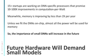 35
Future	
  Hardware	
  Will	
  Demand	
  
Small	
  Models	
  
15+	
  startups	
  are	
  working	
  on	
  DNN-­‐speciﬁc	
  processors	
  that	
  promise	
  
10-­‐100X	
  improvements	
  in	
  computaTon-­‐per-­‐War	
  
	
  
Meanwhile,	
  memory	
  is	
  improving	
  by	
  less	
  than	
  2X	
  per	
  year	
  
	
  
Unless	
  we	
  ﬁt	
  the	
  DNNs	
  on-­‐chip,	
  almost	
  all	
  the	
  power	
  will	
  be	
  used	
  for	
  
memory	
  
	
  
So,	
  the	
  importance	
  of	
  small	
  DNNs	
  will	
  increase	
  in	
  the	
  future	
  
 