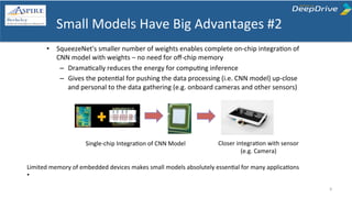 Small	
  Models	
  Have	
  Big	
  Advantages	
  #2	
  
•  SqueezeNet's	
  smaller	
  number	
  of	
  weights	
  enables	
  complete	
  on-­‐chip	
  integraTon	
  of	
  
CNN	
  model	
  with	
  weights	
  –	
  no	
  need	
  for	
  oﬀ-­‐chip	
  memory	
  
–  DramaTcally	
  reduces	
  the	
  energy	
  for	
  compuTng	
  inference	
  
–  Gives	
  the	
  potenTal	
  for	
  pushing	
  the	
  data	
  processing	
  (i.e.	
  CNN	
  model)	
  up-­‐close	
  
and	
  personal	
  to	
  the	
  data	
  gathering	
  (e.g.	
  onboard	
  cameras	
  and	
  other	
  sensors)	
  	
  
Single-­‐chip	
  IntegraTon	
  of	
  CNN	
  Model	
  
Limited	
  memory	
  of	
  embedded	
  devices	
  makes	
  small	
  models	
  absolutely	
  essenTal	
  for	
  many	
  applicaTons	
  	
  
•  	
   	
  
9	
  
Closer	
  integraTon	
  with	
  sensor	
  
(e.g.	
  Camera)	
  
 
