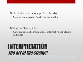 • S-U-C-C-E-S-s as an interpretive checklist
  • Making our messages „sticky‟ or memorable



• Selling our sticky skills
  • New markets and applications of interpretive knowledge
    and skills




INTERPRETATION
The art of the sticky?
 