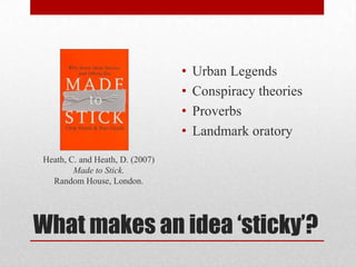 •   Urban Legends
                                 •   Conspiracy theories
                                 •   Proverbs
                                 •   Landmark oratory
Heath, C. and Heath, D. (2007)
        Made to Stick.
  Random House, London.




What makes an idea ‘sticky’?
 