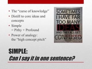 • The “curse of knowledge”
• Distill to core ideas and
  concepts
• Simple
  = Pithy + Profound
• Power of analogy:
  the “high concept pitch”


SIMPLE:
Can I say it in one sentence?
 