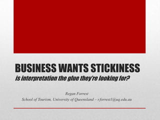 BUSINESS WANTS STICKINESS
is interpretation the glue they’re looking for?

                            Regan Forrest
  School of Tourism, University of Queensland – r.forrest1@uq.edu.au
 