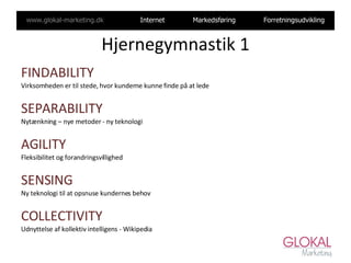 Hjernegymnastik 1 FINDABILITY Virksomheden er til stede, hvor kunderne kunne finde på at lede SEPARABILITY Nytænkning – nye metoder - ny teknologi AGILITY  Fleksibilitet og forandringsvillighed SENSING Ny teknologi til at opsnuse kundernes behov COLLECTIVITY Udnyttelse af kollektiv intelligens - Wikipedia 