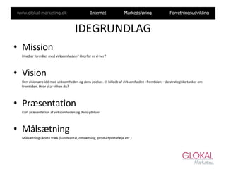IDEGRUNDLAG Mission Hvad er formålet med virksomheden? Hvorfor er vi her?  Vision Den visionære idé med virksomheden og dens ydelser. Et billede af virksomheden i fremtiden – de strategiske tanker om fremtiden. Hvor skal vi hen du? Præsentation Kort præsentation af virksomheden og dens ydelser Målsætning Målsætning i korte træk (kundeantal, omsætning, produktportefølje etc.) 