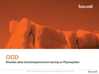 GGD
Hvordan sikre forretningsorientert styring av IT-prosjekter


                Bente Langerud Mortensen, bente.mortensen@bouvet.no, mob 91 63 65 67
 