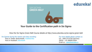 View the Six Sigma Green Belt Course details at http://www.edureka.co/six-sigma-green-belt
For Queries during the session and class recording:
Post on Twitter @edurekaIN: #askEdureka
Post on Facebook /edurekaIN
For more details please contact us:
US : 1800 275 9730 (toll free)
INDIA : +91 88808 62004
Email us : sales@edureka.co
Your Guide to the Certification path in Six Sigma
 