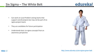 Slide 13 http://www.edureka.co/six-sigma-green-beltSlide 13
Six Sigma – The White Belt
• Can work on Local Problem solving teams that
support overall projects but may not be part of six
sigma project teams
• They are candidates for future participation
• Understands basic six sigma concepts from an
awareness perspective
 