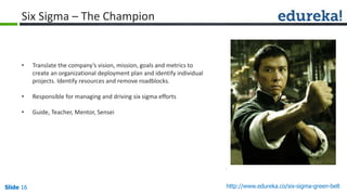 Slide 16 http://www.edureka.co/six-sigma-green-beltSlide 16
Six Sigma – The Champion
• Translate the company’s vision, mission, goals and metrics to
create an organizational deployment plan and identify individual
projects. Identify resources and remove roadblocks.
• Responsible for managing and driving six sigma efforts
• Guide, Teacher, Mentor, Sensei
 