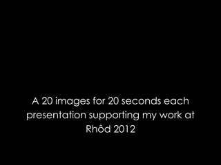 A 20 images for 20 seconds each
presentation supporting my work at
            Rhôd 2012
 