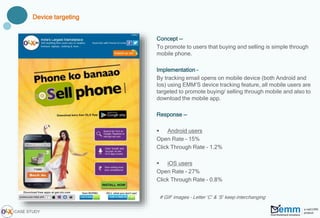 # GIF images – Letter ‘C’ & ‘S’ keep interchanging
Concept --
To promote to users that buying and selling is simple through
mobile phone.
Implementation –
By tracking email opens on mobile device (both Android and
Ios) using EMM’S device tracking feature, all mobile users are
targeted to promote buying/ selling through mobile and also to
download the mobile app.
Response --
 Android users
Open Rate – 15%
Click Through Rate – 1.2%
 iOS users
Open Rate – 27%
Click Through Rate – 0.8%
Device targeting
CASE STUDY
 