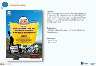 Concept –
Email campaign in sync with OLX marketing strategy
of increasing the customer reach by partnering with
reality show. In the campaign, users get a chance to
take part in a reality contest by selling their unique
items through OLX.
Subject line –
Hello [City_Name], Be a part of Epic OLX Collector
Riders Contest
Response –
Open – 10.8%
CTR – 1.62%
Contest Campaign
CASE STUDY
 