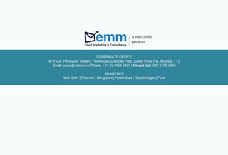 CORPORATE OFFICE
8th Floor, Peninsula Towers, Peninsula Corporate Park, Lower Parel (W), Mumbai - 13
Email: sales@netcore.in Phone: +91 22 6628 8403 | Missed Call: 022 6155 0888
BRANCHES
New Delhi | Chennai | Bengaluru | Hyderabad | Gandhinagar | Pune
 