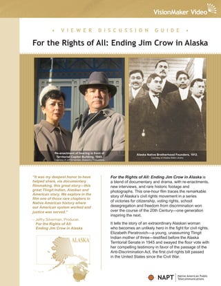 •       V I E W E R                        D I S C U S S I O N                  G U I D E                       •

For the Rights of All: Ending Jim Crow in Alaska




               Re-enactment of hearing in front of
                                                                               Alaska Native Brotherhood Founders, 1912.
                Territorial Capitol Building, 1945.                                     Courtesy of Alaska State Library
            Courtesy of Jeff Silverman, Blueberry Productions




“It was my deepest honor to have                                For the Rights of All: Ending Jim Crow in Alaska is
helped share, via documentary                                   a blend of documentary and drama, with re-enactments,
filmmaking, this great story—this                               new interviews, and rare historic footage and
great Tlingit Indian, Alaskan and                               photographs. This one-hour film traces the remarkable
American story. We explore in the
                                                                story of Alaska’s civil rights movement in a series
film one of those rare chapters in
Native American history where
                                                                of victories for citizenship, voting rights, school
our American system worked and                                  desegregation and freedom from discrimination won
justice was served.”                                            over the course of the 20th Century—one generation
                                                                inspiring the next.
– Jeffry Silverman, Producer,
  For the Rights of All:                                        It tells the story of an extraordinary Alaskan woman
  Ending Jim Crow in Alaska                                     who becomes an unlikely hero in the fight for civil rights.
                                                                Elizabeth Peratrovich—a young, unassuming Tlingit
                                                                Indian mother of three—testified before the Alaska
                                                                Territorial Senate in 1945 and swayed the floor vote with
                                                                her compelling testimony in favor of the passage of the
                                                                Anti-Discrimination Act, the first civil rights bill passed
                                                                in the United States since the Civil War.




                                                                                              NAPT                Native American Public
                                                                                                                  Telecommunications
 