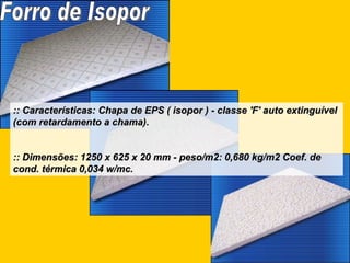 :: Características: Chapa de EPS ( isopor ) - classe 'F' auto extinguível (com retardamento a chama). :: Dimensões: 1250 x 625 x 20 mm - peso/m2: 0,680 kg/m2 Coef. de cond. térmica 0,034 w/mc.   Forro de Isopor 