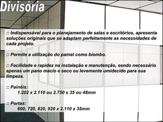 :: Indispensável para o planejamento de salas e escritórios, apresenta soluções originais que se adaptam perfeitamente as necessidades de cada projeto. :: Permite a utilização do painel como biombo. :: Facilidade e rapidez na instalação e manutenção, sendo necessário apenas um pano macio e seco ou levemente umidecido para sua limpeza.   :: Painéis: 1.202 x 2.110 ou 2.750 x 35 ou 48mm  :: Portas: 600, 720, 820, 920 x 2.110 x 35mm  Divisória 
