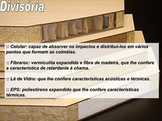 :: Celular: capaz de absorver os impactos e distribuí-los em vários pontos que formam as colméias. :: Fibraroc: vermiculita expandida e fibra de madeira, que lhe confere a característica de retardante à chama. :: Lã de Vidro: que lhe confere características acústicas e térmicas. :: EPS: poliestireno expandido que lhe confere características térmicas. Divisória 