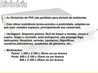 :: As Divisórias de PVC são perfeitas para divisão de ambientes. :: Com ótima resistência termo-acústica e praticidade, adaptam-se aos mais variados espaços, principalmente aos comerciais.       :: Vantagens: Dispensa pintura, fácil de limpar e instalar, imune a cupins, fungo e corrosão, auto-extinguível, não propaga fogo. Aplicações: Hospitais, escolas, banheiros, frigorifícos, vestiários,laboratórios, academias de ginástica, etc... :: Modulações:  Painel: 1.200 x 2.100 x 35mm na cor branca Porta: 600 x 2.100 x 35mm na cor branca           800 x 2.100 x 35mm na cor branca Divisória 