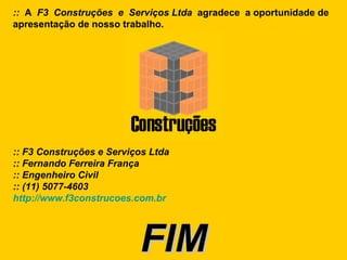 ::  A  F3  Construções  e  Serviços   Ltda  agradece  a oportunidade de apresentação de nosso trabalho. :: F3 Construções e Serviços Ltda :: Fernando Ferreira França  :: Engenheiro Civil  :: (11) 5077-4603 http://www.f3construcoes.com.br FIM 