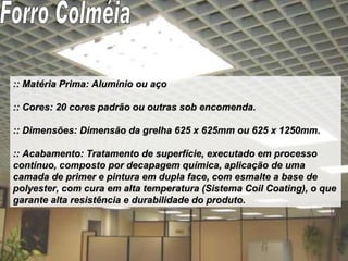 :: Matéria Prima: Alumínio ou aço :: Cores: 20 cores padrão ou outras sob encomenda. :: Dimensões: Dimensão da grelha 625 x 625mm ou 625 x 1250mm. :: Acabamento: Tratamento de superfície, executado em processo contínuo, composto por decapagem química, aplicação de uma camada de primer e pintura em dupla face, com esmalte a base de polyester, com cura em alta temperatura (Sistema Coil Coating), o que garante alta resistência e durabilidade do produto. Forro Colméia 