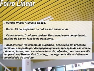 :: Matéria Prima: Alumínio ou aço. :: Cores: 20 cores padrão ou outras sob encomenda. :: Comprimento: Conforme projeto. Recomenda-se o comprimento máximo de 6m em função do transporte. :: Acabamento: Tratamento de superfície, executado em processo contínuo, composto por decapagem química, aplicação de camada de primer e pintura, com esmalte de base de polyester, com cura em alta temperatura (Sistema Coil Coating), o que garante alta resistência e durabilidade do produto. Forro Linear 