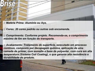 :: Matéria Prima: Alumínio ou Aço. :: Cores: 20 cores padrão ou outras sob encomenda. :: Comprimento: Conforme projeto. Recomenda-se, o comprimento máximo de 6m em função do transporte. :: Acabamento: Tratamento de superfície, executado em processo contínuo, composto por decapagem química, aplicação de uma camada de primer, com esmalte a base de polyester, com cura em alta temperatura (Sistema Coil Coating), o que garante alta resistência e durabilidade do produto. Brise 