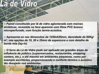 :: Painel constituído por lã de vidro aglomerada com resinas sintéticas, revestido na face aparente com filme PVC branco microperfurado, com função termo-acústica. :: Apresenta-se nas dimensões de 1250x625mm, densidade de 60Kg/m³, nas opções de 15, 20 e 25mm de espessura e com detalhe de borda reta (lay-in).  :: O forro de Lã de Vidro pode ser aplicado em grandes áreas de influência de público (supermercados, restaurantes, shopping centers, etc.), e até mesmo em ambientes pequenos, como por exemplo escritórios, proporcionando o conforto térmico e acústico tão desejado nos ambientes.   Lã de Vidro 