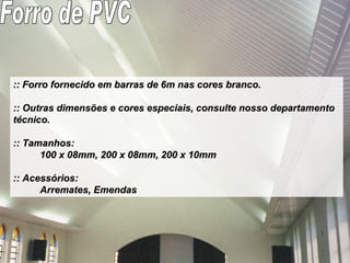 :: Forro fornecido em barras de 6m nas cores branco. :: Outras dimensões e cores especiais, consulte nosso departamento técnico.  :: Tamanhos:  100 x 08mm, 200 x 08mm, 200 x 10mm  :: Acessórios: Arremates, Emendas Forro de PVC 