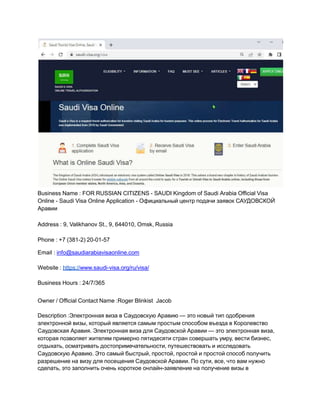 Business Name : FOR RUSSIAN CITIZENS - SAUDI Kingdom of Saudi Arabia Official Visa
Online - Saudi Visa Online Application - Официальный центр подачи заявок САУДОВСКОЙ
Аравии
Address : 9, Valikhanov St., 9, 644010, Omsk, Russia
Phone : +7 (381-2) 20-01-57
Email : info@saudiarabiavisaonline.com
Website : https://www.saudi-visa.org/ru/visa/
Business Hours : 24/7/365
Owner / Official Contact Name :Roger Blinkist Jacob
Description :Электронная виза в Саудовскую Аравию — это новый тип одобрения
электронной визы, который является самым простым способом въезда в Королевство
Саудовская Аравия. Электронная виза для Саудовской Аравии — это электронная виза,
которая позволяет жителям примерно пятидесяти стран совершать умру, вести бизнес,
отдыхать, осматривать достопримечательности, путешествовать и исследовать
Саудовскую Аравию. Это самый быстрый, простой, простой и простой способ получить
разрешение на визу для посещения Саудовской Аравии. По сути, все, что вам нужно
сделать, это заполнить очень короткое онлайн-заявление на получение визы в
 